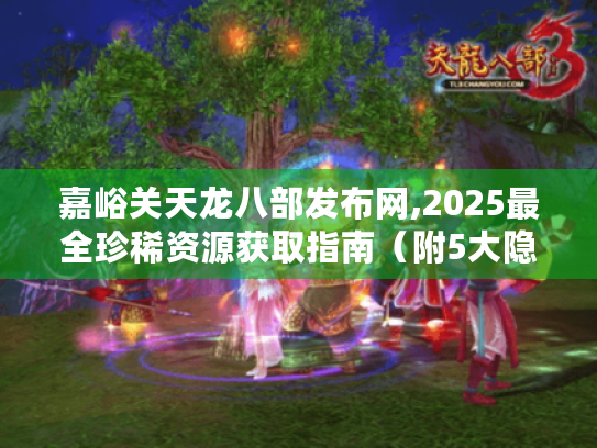 嘉峪关天龙八部发布网,2025最全珍稀资源获取指南(附5大隐藏副本攻略) 嘉峪关天龙八部发布网,2025最全珍稀资源获取指南(附5大隐藏副本攻略)