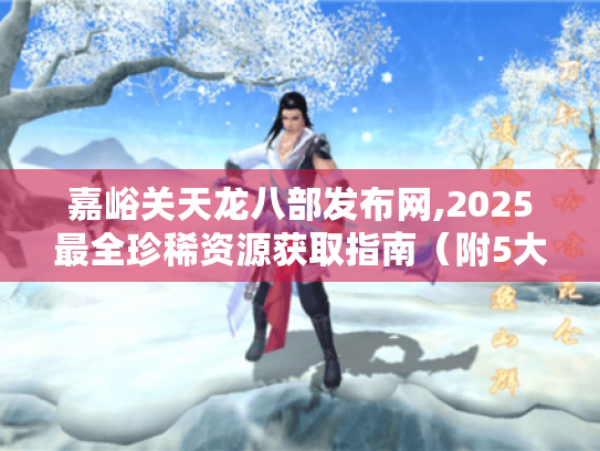 嘉峪关天龙八部发布网,2025最全珍稀资源获取指南(附5大隐藏副本攻略) 嘉峪关天龙八部发布网,2025最全珍稀资源获取指南(附5大隐藏副本攻略)
