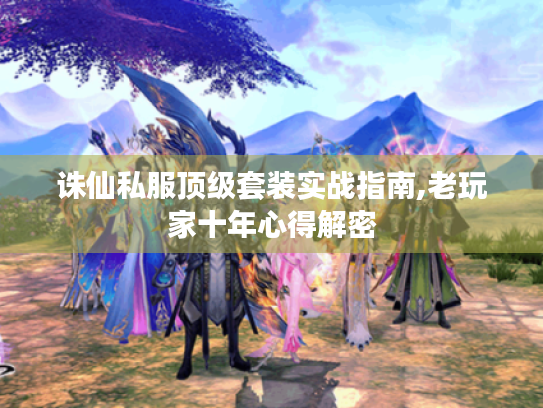 诛仙私服顶级套装实战指南,老玩家十年心得解密