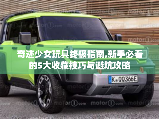 奇迹少女玩具终极指南,新手必看的5大收藏技巧与避坑攻略 奇迹少女玩具终极指南,新手必看的5大收藏技巧与避坑攻略