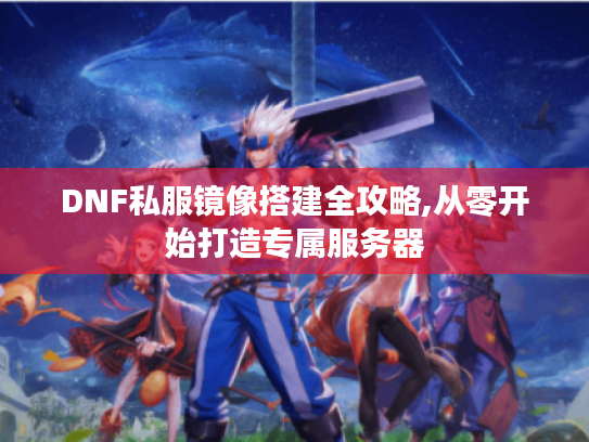 DNF私服镜像搭建全攻略,从零开始打造专属服务器 DNF私服镜像搭建全攻略,从零开始打造专属服务器