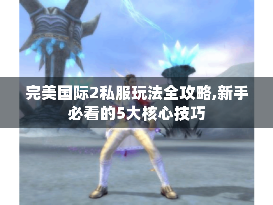 完美国际2私服玩法全攻略,新手必看的5大核心技巧
