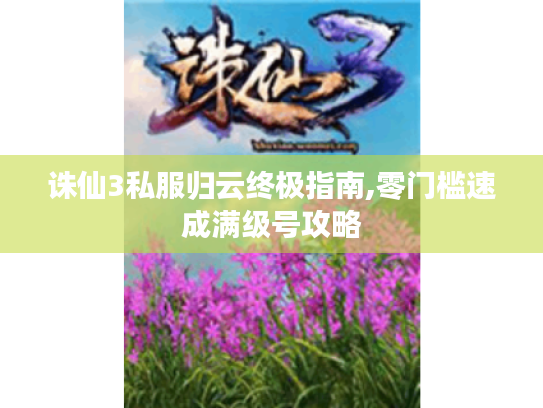 诛仙3私服归云终极指南,零门槛速成满级号攻略 诛仙3私服归云终极指南,零门槛速成满级号攻略