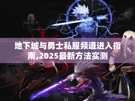地下城与勇士私服频道进入指南,2025最新方法实测 地下城与勇士私服频道进入指南,2025最新方法实测