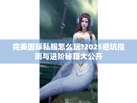 完美国际私服怎么玩?2025避坑指南与进阶秘籍大公开 完美国际私服怎么玩?2025避坑指南与进阶秘籍大公开