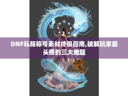 DNF私服称号素材终极指南,破解玩家最头疼的三大难题 DNF私服称号素材终极指南,破解玩家最头疼的三大难题