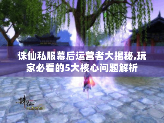 诛仙私服幕后运营者大揭秘,玩家必看的5大核心问题解析 诛仙私服幕后运营者大揭秘,玩家必看的5大核心问题解析