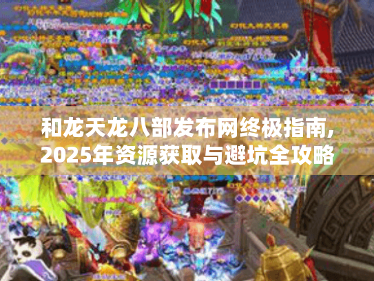 和龙天龙八部发布网终极指南,2025年资源获取与避坑全攻略