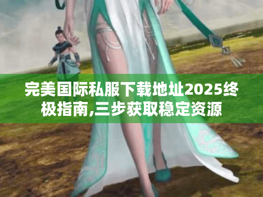 完美国际私服下载地址2025终极指南,三步获取稳定资源 完美国际私服下载地址2025终极指南,三步获取稳定资源