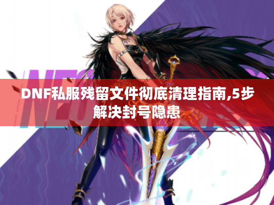 DNF私服残留文件彻底清理指南,5步解决封号隐患