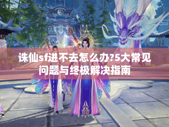 诛仙sf进不去怎么办?5大常见问题与终极解决指南 诛仙sf进不去怎么办?5大常见问题与终极解决指南
