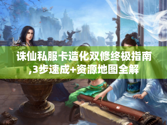 诛仙私服卡造化双修终极指南,3步速成+资源地图全解 诛仙私服卡造化双修终极指南,3步速成+资源地图全解