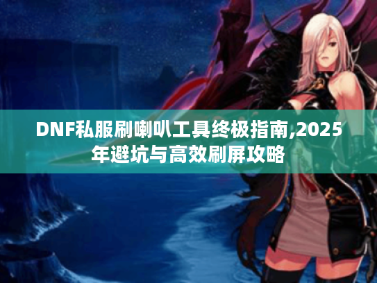 DNF私服刷喇叭工具终极指南,2025年避坑与高效刷屏攻略 DNF私服刷喇叭工具终极指南,2025年避坑与高效刷屏攻略