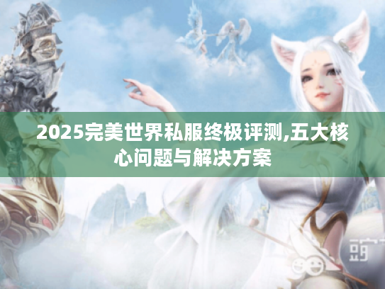 2025完美世界私服终极评测,五大核心问题与解决方案 2025完美世界私服终极评测,五大核心问题与解决方案