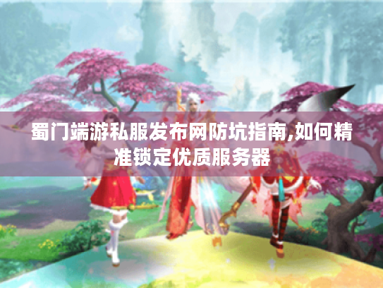 蜀门端游私服发布网防坑指南,如何精准锁定优质服务器 蜀门端游私服发布网防坑指南,如何精准锁定优质服务器