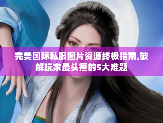 完美国际私服图片资源终极指南,破解玩家最头疼的5大难题