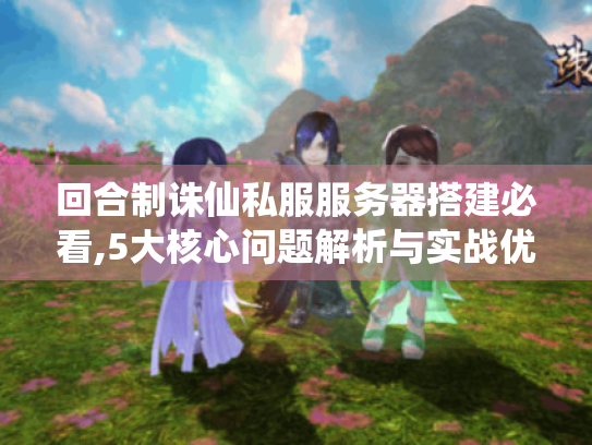 回合制诛仙私服服务器搭建必看,5大核心问题解析与实战优化方案 回合制诛仙私服服务器搭建必看,5大核心问题解析与实战优化方案