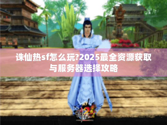 诛仙热sf怎么玩?2025最全资源获取与服务器选择攻略