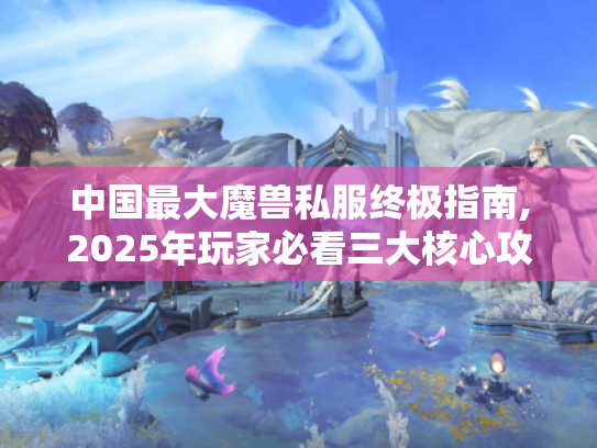 中国最大魔兽私服终极指南,2025年玩家必看三大核心攻略 中国最大魔兽私服终极指南,2025年玩家必看三大核心攻略