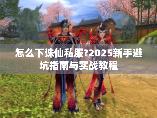 怎么下诛仙私服?2025新手避坑指南与实战教程 怎么下诛仙私服?2025新手避坑指南与实战教程