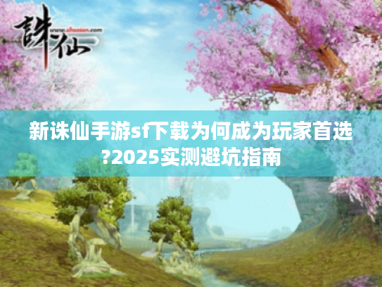 新诛仙手游sf下载为何成为玩家首选?2025实测避坑指南 新诛仙手游sf下载为何成为玩家首选?2025实测避坑指南