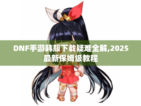 DNF手游韩服下载疑难全解,2025最新保姆级教程 DNF手游韩服下载疑难全解,2025最新保姆级教程