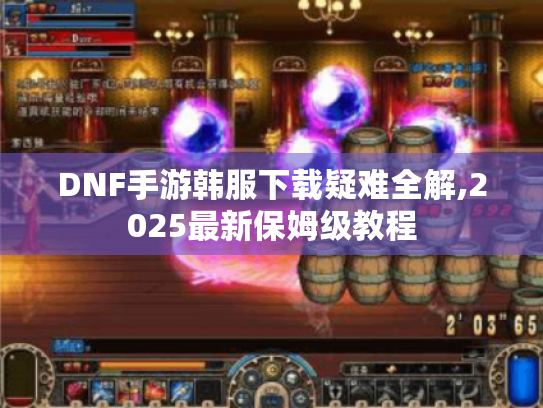 DNF手游韩服下载疑难全解,2025最新保姆级教程 DNF手游韩服下载疑难全解,2025最新保姆级教程