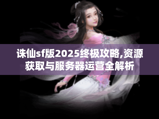 诛仙sf版2025终极攻略,资源获取与服务器运营全解析 诛仙sf版2025终极攻略,资源获取与服务器运营全解析