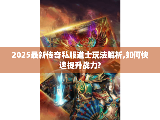 2025最新传奇私服道士玩法解析,如何快速提升战力?