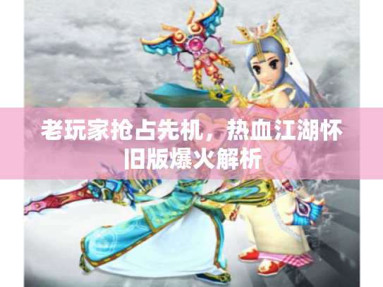 老玩家抢占先机,热血江湖怀旧版爆火解析 老玩家抢占先机,热血江湖怀旧版爆火解析