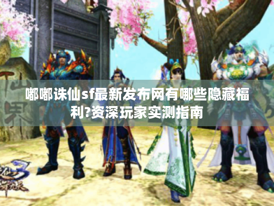 嘟嘟诛仙sf最新发布网有哪些隐藏福利?资深玩家实测指南