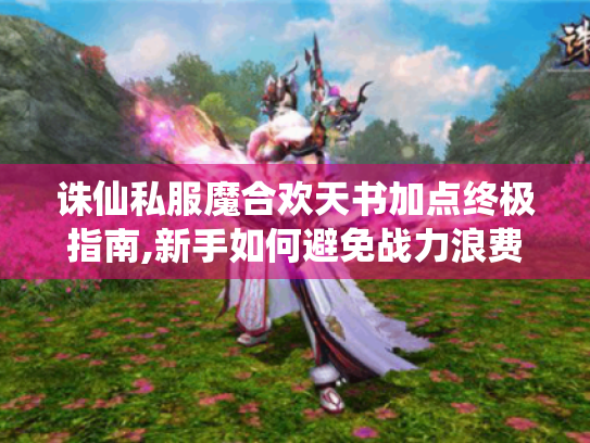 诛仙私服魔合欢天书加点终极指南,新手如何避免战力浪费?