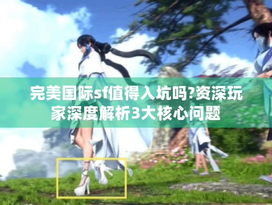 完美国际sf值得入坑吗?资深玩家深度解析3大核心问题 完美国际sf值得入坑吗?资深玩家深度解析3大核心问题