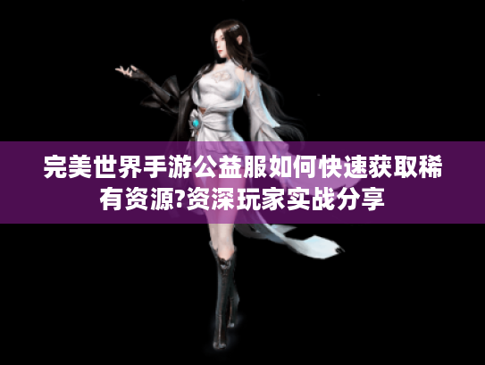 完美世界手游公益服如何快速获取稀有资源?资深玩家实战分享 完美世界手游公益服如何快速获取稀有资源?资深玩家实战分享