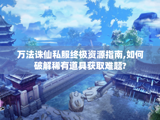 万法诛仙私服终极资源指南,如何破解稀有道具获取难题? 万法诛仙私服终极资源指南,如何破解稀有道具获取难题?