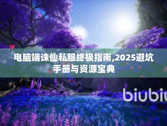电脑端诛仙私服终极指南,2025避坑手册与资源宝典 电脑端诛仙私服终极指南,2025避坑手册与资源宝典