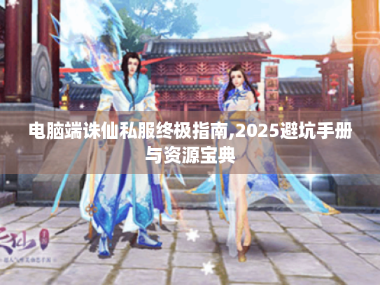 电脑端诛仙私服终极指南,2025避坑手册与资源宝典 电脑端诛仙私服终极指南,2025避坑手册与资源宝典