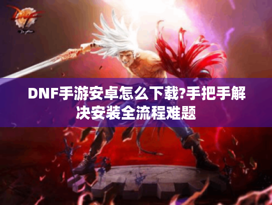 DNF手游安卓怎么下载?手把手解决安装全流程难题 DNF手游安卓怎么下载?手把手解决安装全流程难题