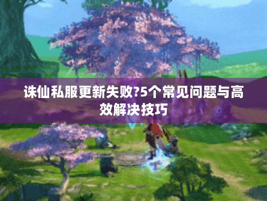 诛仙私服更新失败?5个常见问题与高效解决技巧 诛仙私服更新失败?5个常见问题与高效解决技巧