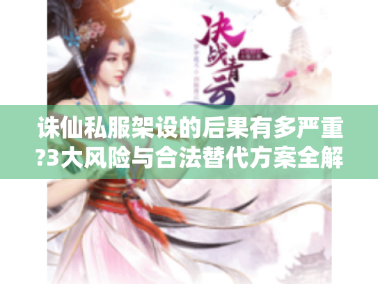 诛仙私服架设的后果有多严重?3大风险与合法替代方案全解析 诛仙私服架设的后果有多严重?3大风险与合法替代方案全解析