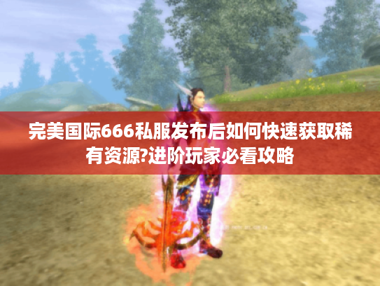 完美国际666私服发布后如何快速获取稀有资源?进阶玩家必看攻略 完美国际666私服发布后如何快速获取稀有资源?进阶玩家必看攻略