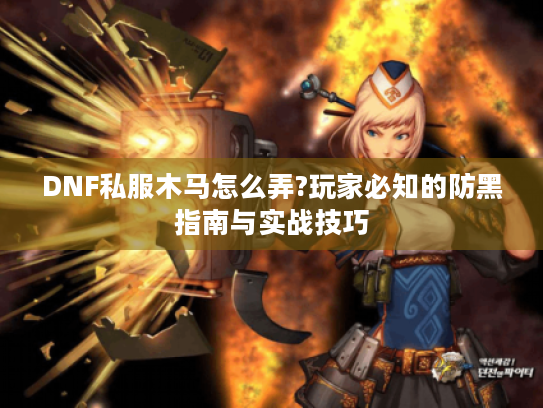 DNF私服木马怎么弄?玩家必知的防黑指南与实战技巧 DNF私服木马怎么弄?玩家必知的防黑指南与实战技巧