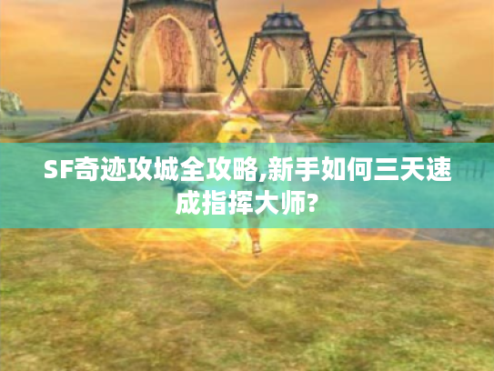 SF奇迹攻城全攻略,新手如何三天速成指挥大师?