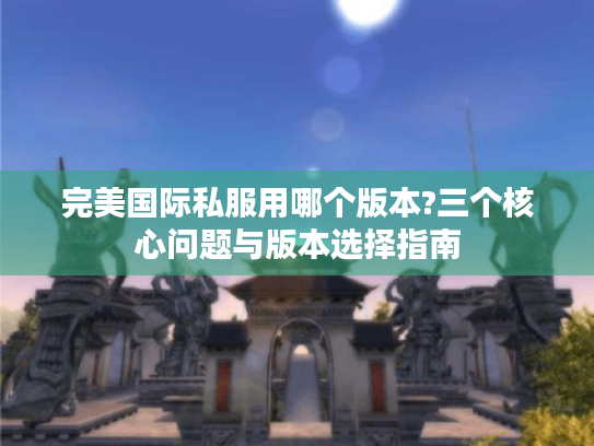 完美国际私服用哪个版本?三个核心问题与版本选择指南 完美国际私服用哪个版本?三个核心问题与版本选择指南