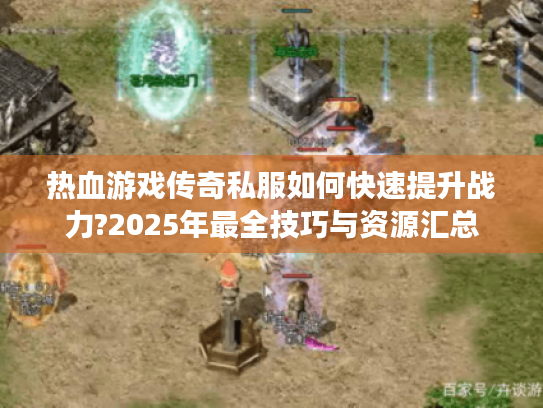 热血游戏传奇私服如何快速提升战力?2025年最全技巧与资源汇总 热血游戏传奇私服如何快速提升战力?2025年最全技巧与资源汇总