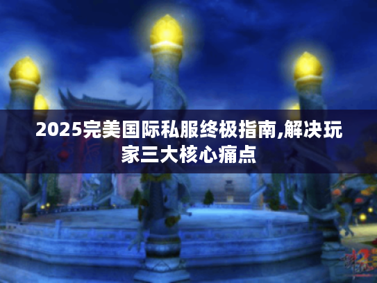 2025完美国际私服终极指南,解决玩家三大核心痛点