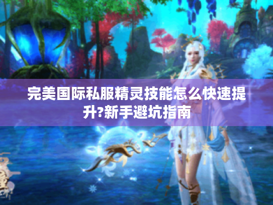 完美国际私服精灵技能怎么快速提升?新手避坑指南 完美国际私服精灵技能怎么快速提升?新手避坑指南