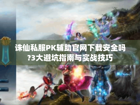 诛仙私服PK辅助官网下载安全吗?3大避坑指南与实战技巧 诛仙私服PK辅助官网下载安全吗?3大避坑指南与实战技巧
