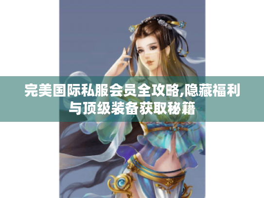 完美国际私服会员全攻略,隐藏福利与顶级装备获取秘籍 完美国际私服会员全攻略,隐藏福利与顶级装备获取秘籍