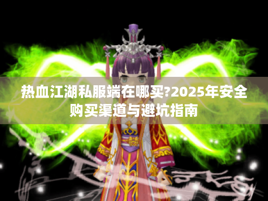 热血江湖私服端在哪买?2025年安全购买渠道与避坑指南 热血江湖私服端在哪买?2025年安全购买渠道与避坑指南